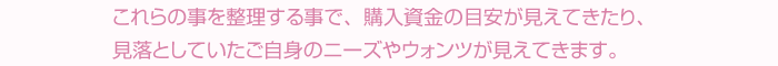 これらの事を整理する事で、購入資金の目安が見えてきたり、見落としていたご自身のニーズやウォンツが見えてきます。