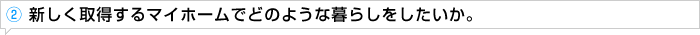 ② 新しく取得するマイホームでどのような暮らしをしたいか。