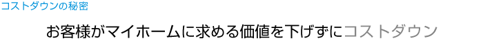 コストダウンの秘密 お客様がマイホームに求める価値を下げずにコストダウン