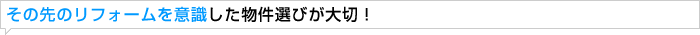 その先のリフォームを意識した物件選びが大切！