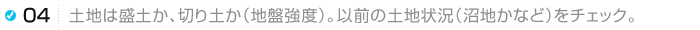 土地は盛土か、切り土か（地盤強度）。以前の土地状況（沼地かなど）をチェック。